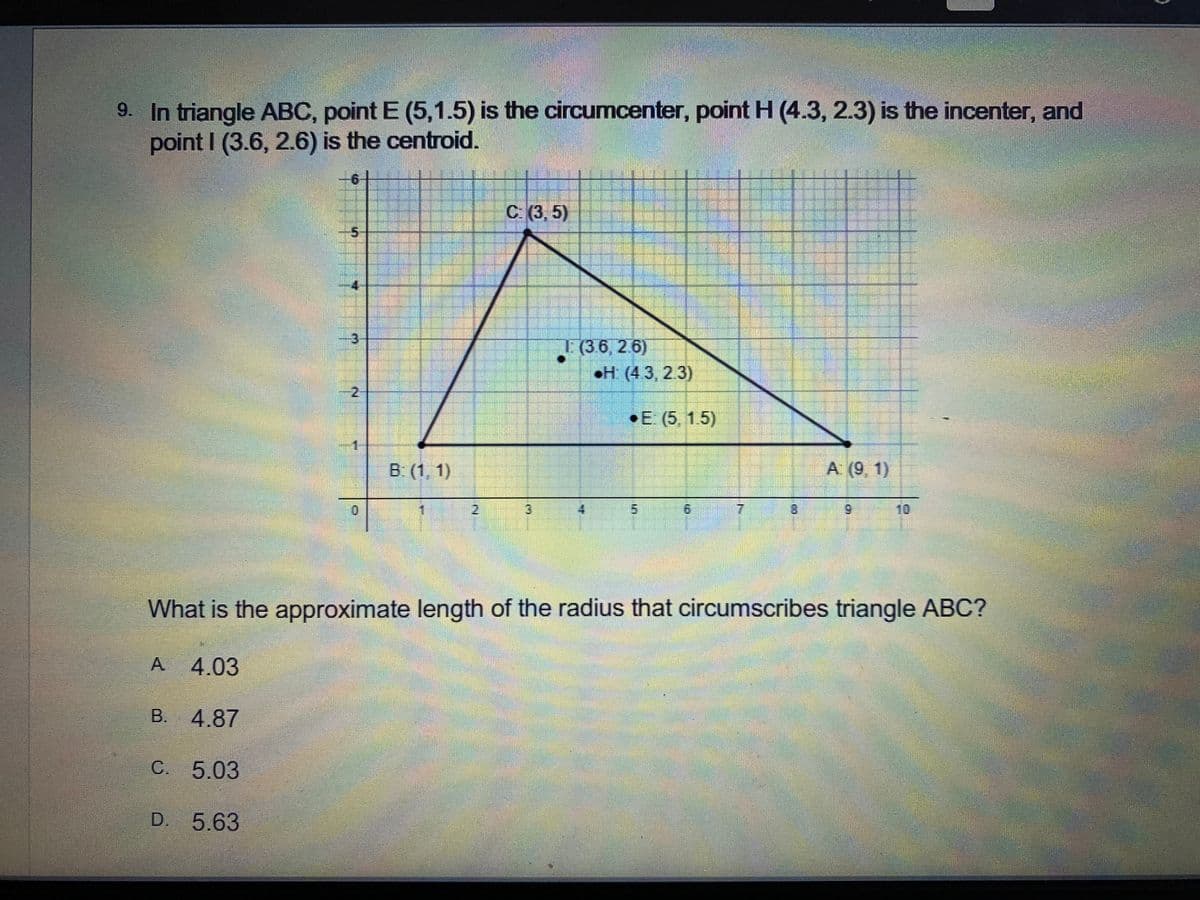 9. In triangle ABC, point E (5,1.5) is the circumcenter, point H (4.3, 2.3) is the incenter, and
point I (3.6, 2.6) is the centroid.
с (3,5)
5-
(36, 2 6)
H (43, 2.3)
2-
•E (5, 1.5)
B: (1, 1)
A (9, 1)
2.
3.
7.
8.
6.
10
What is the approximate length of the radius that circumscribes triangle ABC?
A.
4.03
B. 4.87
C. 5.03
D. 5.63
