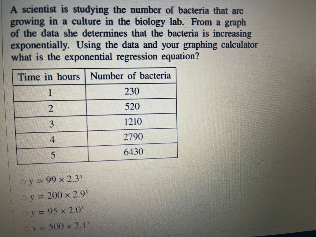 A scientist is studying the number of bacteria that are
growing in a culture in the biology lab. From a graph
of the data she determines that the bacteria is increasing
exponentially. Using the data and your graphing calculator
what is the exponential regression equation?
Time in hours Number of bacteria
1.
230
520
1210
4.
2790
6430
5.
Oy = 99 x 2.3*
oy 200 x 2.9"
Oy= 0
o y
95 x 2.0
Oy
500x 2.1'
2.
