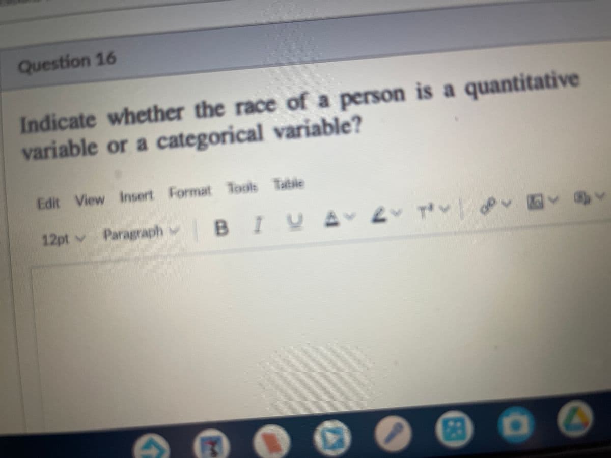 Question 16
Indicate whether the race of a person is a quantitative
variable or a categorical variable?
Edit View Insert Format Tools Table
12pt v
Paragraph v
BIYA 2 TV
53
