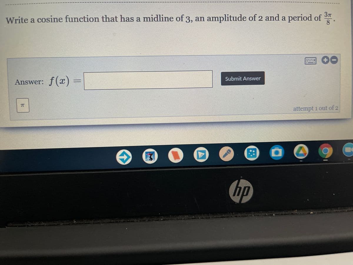 3T
Write a cosine function that has a midline of 3, an amplitude of 2 and a period of
8
Submit Answer
Answer: f(x)
attempt i out of 2
hp
