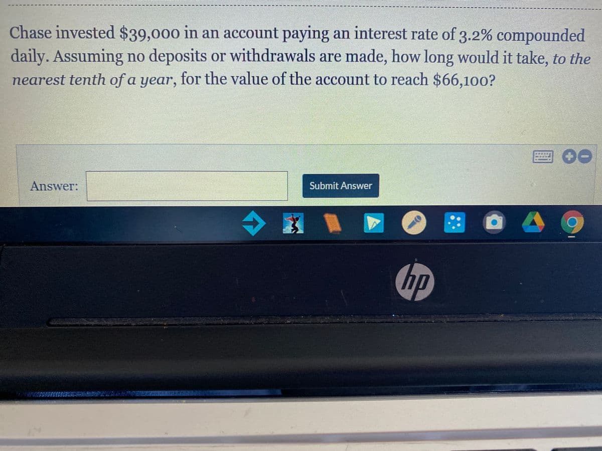 Chase invested $39,000 in an account paying an interest rate of 3.2% compounded
daily. Assuming no deposits or withdrawals are made, how long would it take, to the
nearest tenth of a year, for the value of the account to reach $66,100?
2 00
Answer:
Submit Answer
hp
