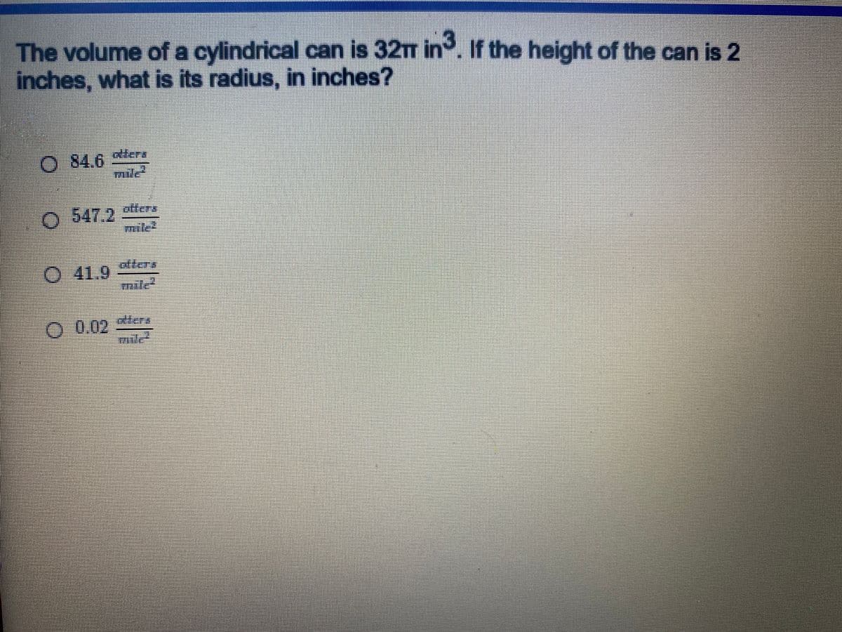 The volume of a cylindrical can is \(32\pi \, \text{in}^3\). If the height of the can is 2 inches, what is its radius, in inches?

1. \( \bigcirc \quad 84.6 \, \frac{\text{otters}}{\text{mile}^2} \)

2. \( \bigcirc \quad 547.2 \, \frac{\text{otters}}{\text{mile}^2} \)

3. \( \bigcirc \quad 41.9 \, \frac{\text{otters}}{\text{mile}^2} \)

4. \( \bigcirc \quad 0.02 \, \frac{\text{otters}}{\text{mile}^2} \)