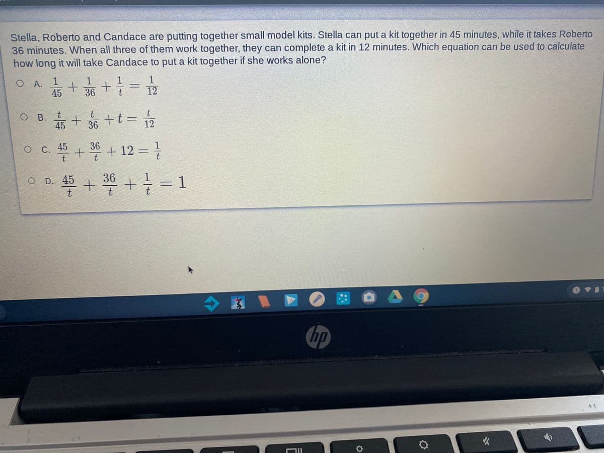 Stella, Roberto and Candace are putting together small model kits. Stella can put a kit together in 45 minutes, while it takes Roberto
36 minutes. When all three of them work together, they can complete a kit in 12 minutes. Which equation can be used to calculate
how long it will take Candace to put a kit together if she works alone?
1
1
1
O A. 1
45
36
12
O B. t
+36 +t= 2
В.
45
36
36
O C. 45
+ + 12 = }
O D. 45
36
=D1
t
hp
火

