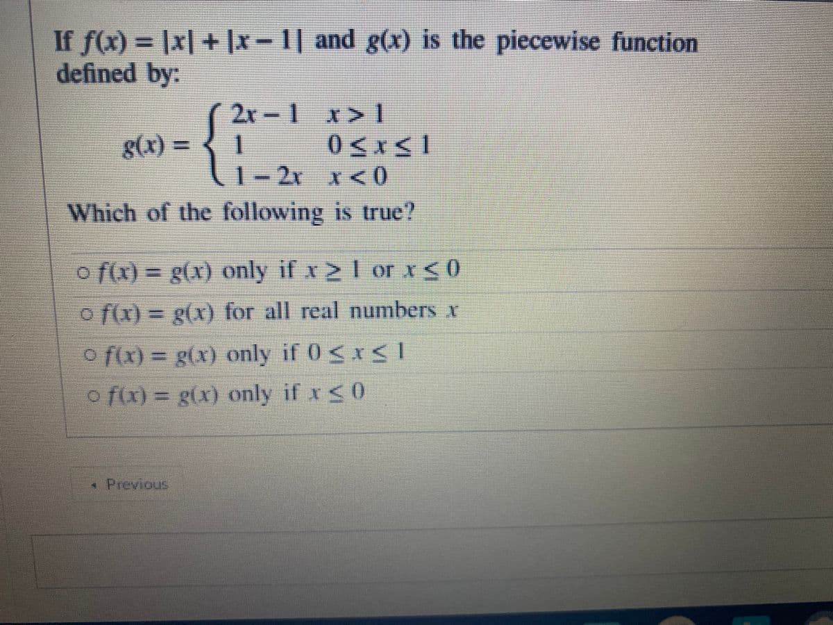 If f(x) |x| + |x-1| and g(x) is the piecewise function
defined by:
2x
1 x> 1
g(x):
1- 2x x<0
Which of the following is true?
o f(x) 3D g(x) only if x >1 orI<0
o f(x) = g(x) for all real numbers x
o f(x) = g(x) only if 0<x< 1
o fx) = g(x) only if x<0
*Previous
