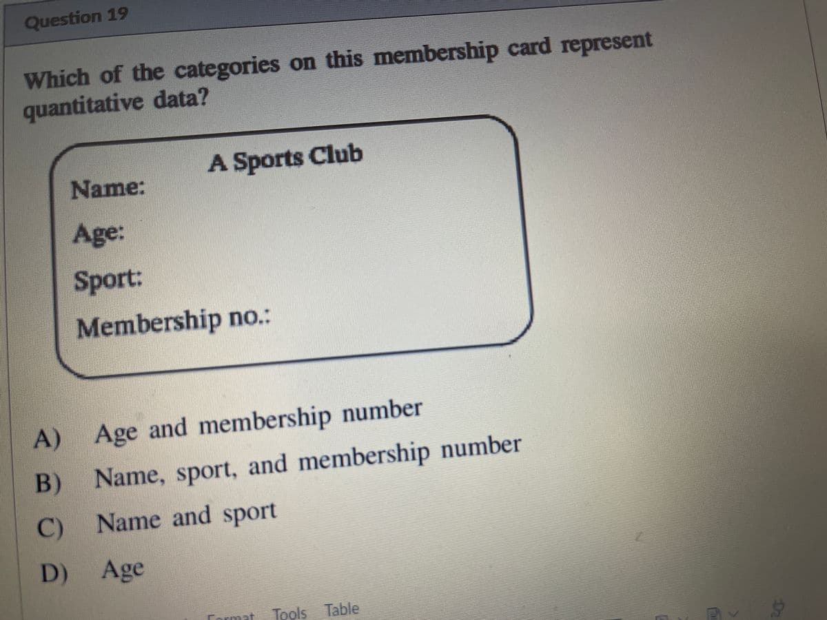 Question 19
Which of the categories on this membership card represent
quantitative data?
A Sports Club
Name:
Age:
Sport:
Membership no.:
A) Age and membership number
B)
Name, sport, and membership number
C)
Name and sport
D)
Age
mat
Tools Table
D2
