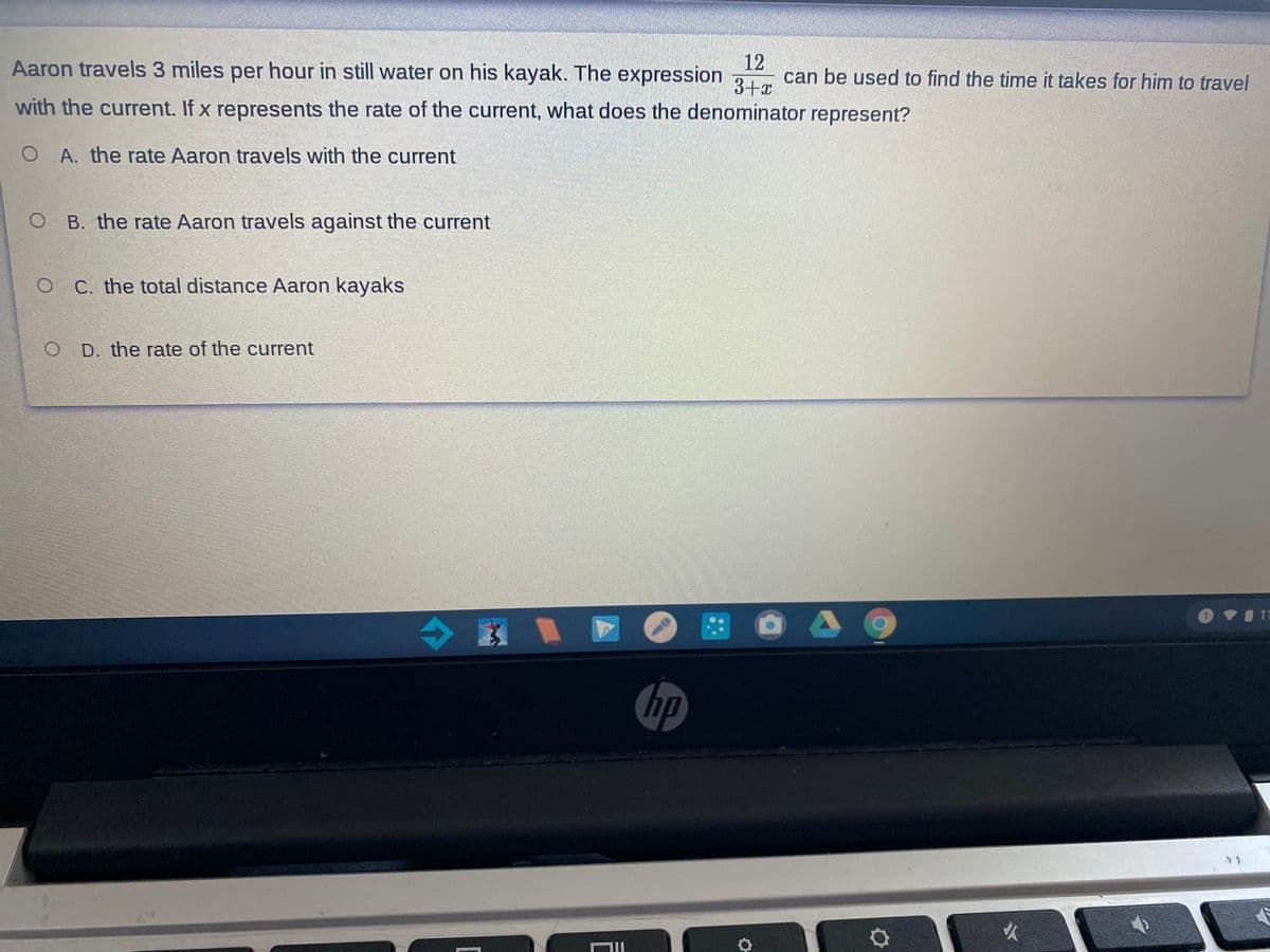 12
can be used to find the time it takes for him to travel
3+x
Aaron travels 3 miles per hour in still water on his kayak. The expression
with the current. If x represents the rate of the current, what does the denominator represent?
O A. the rate Aaron travels with the current
O B. the rate Aaron travels against the current
O C. the total distance Aaron kayaks
O D. the rate of the current
hp
