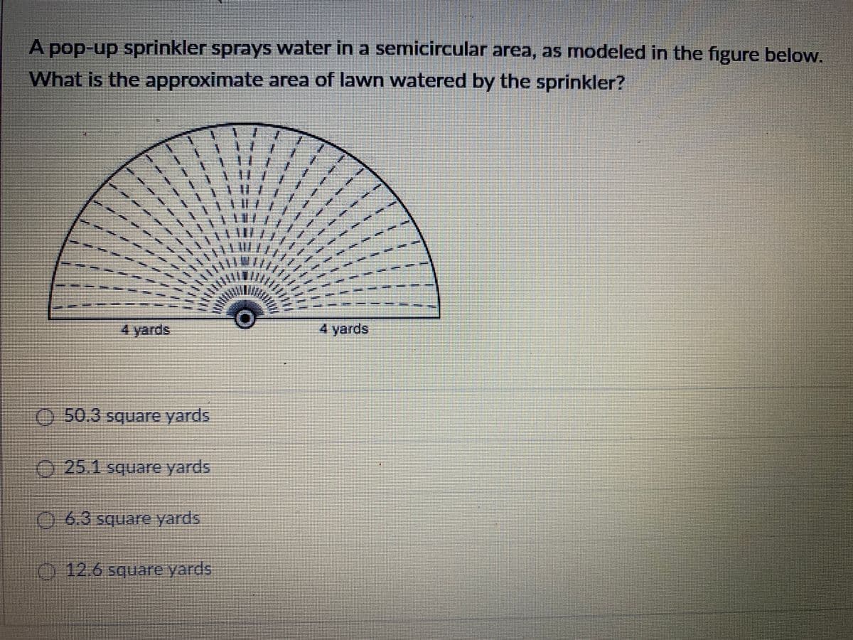 A pop-up sprinkler sprays water in a semicircular area, as modeled in the figure below.
What is the approximate area of lawn watered by the sprinkler?
4 yards
4 yards
.50.3 square yards
25.1 square yards
津
06.3 square yards
12.6 square yards
