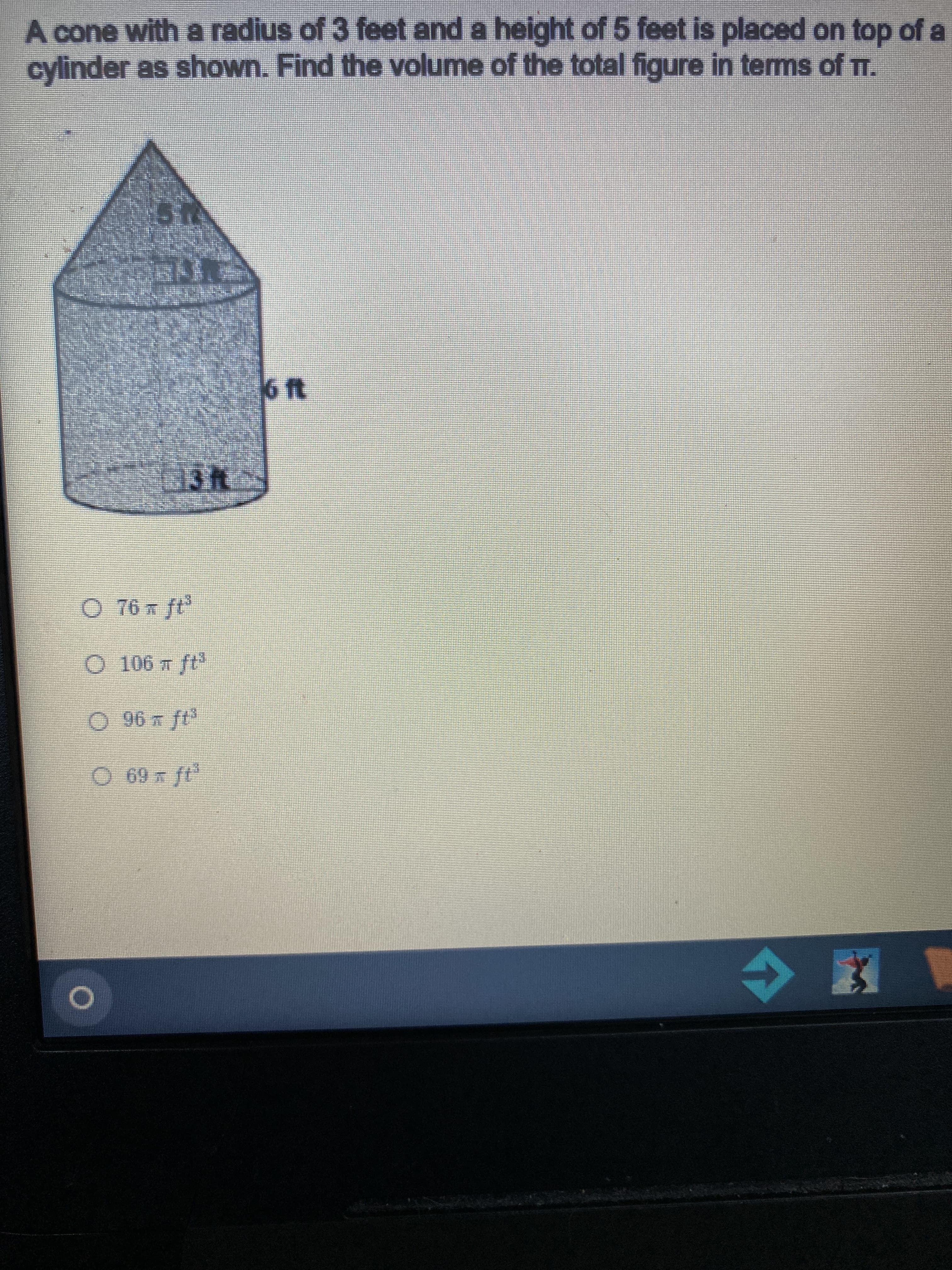 A cone with a radius of 3 feet and a height of 5 feet is placed on top of a
cylinder as shown. Find the volume of the total figure in terms of T.
