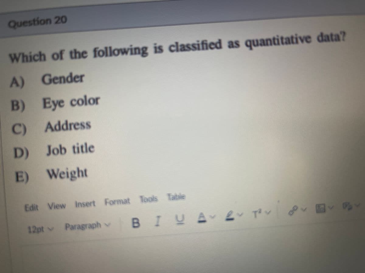 Question 20
Which of the following is classified as quantitative data?
A) Gender
B) Eye color
C) Address
D) Job title
E) Weight
Edit View Insert Format Tools Table
12pt v
Paragraph v
BIUA Ev Te v
