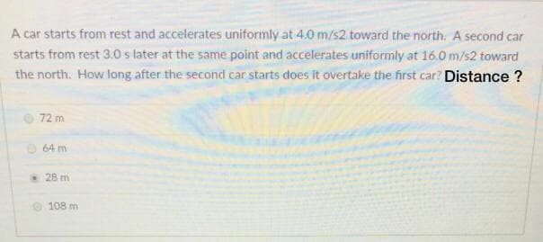 A car starts from rest and accelerates uniformly at 4.0 m/s2 toward the north. A second car
starts from rest 3.0 s later at the same point and accelerates uniformly at 16.0 m/s2 toward
the north. How long after the second car starts does it overtake the first car? Distance ?
72 m
O 64 m
28 m
108 m
