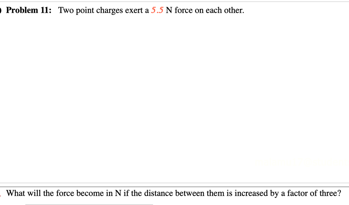 O Problem 11: Two point charges exert a 5.5 N force on each other.
What will the force become in N if the distance between them is increased by a factor of three?