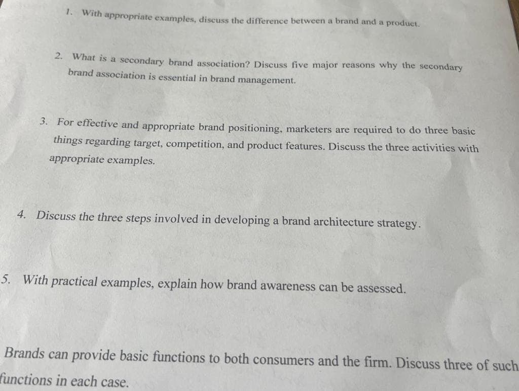 1. With appropriate examples, discuss the difference between a brand and a product.
2. What is a secondary brand association? Discuss five major reasons why the secondary
brand association is essential in brand management.
3. For effective and appropriate brand positioning, marketers are required to do three basic
things regarding target, competition, and product features. Discuss the three activities with
appropriate examples.
4. Discuss the three steps involved in developing a brand architecture strategy.
5. With practical examples, explain how brand awareness can be assessed.
Brands can provide basic functions to both consumers and the firm. Discuss three of such
functions in each case.