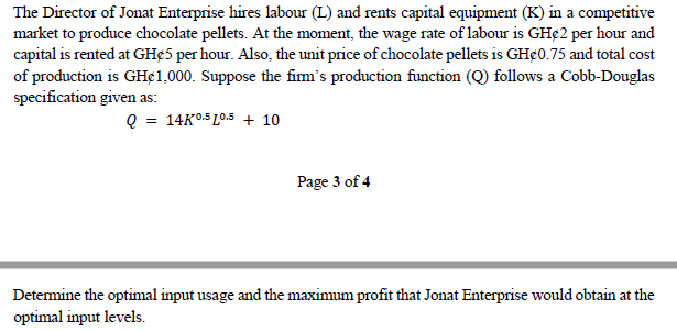 The Director of Jonat Enterprise hires labour (L) and rents capital equipment (K) in a competitive
market to produce chocolate pellets. At the moment, the wage rate of labour is GH¢2 per hour and
capital is rented at GHØ5 per hour. Also, the unit price of chocolate pellets is GH¢0.75 and total cost
of production is GH¢1,000. Suppose the firm's production function (Q) follows a Cobb-Douglas
specification given as:
Q = 14K0.5 10.5 + 10
Page 3 of 4
Determine the optimal input usage and the maximum profit that Jonat Enterprise would obtain at the
optimal input levels.