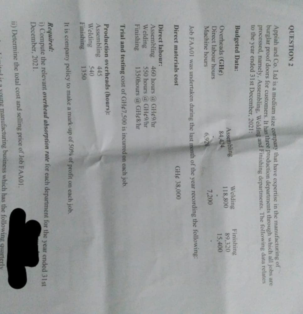 QUESTION 2
Appiah and Co. Ltd is a medium size company that have expertise in the manufacturing of
burglar proof doors for customers. It has three production departments through which all jobs are
processed, namely, Assembling, Welding and Finishing departments. The following data relates
to the year ended 31st December, 2021:
Budgeted Data:
Finishing
Welding
118,800
Assembling
84,424
Overheads (GH)
89,320
Direct labour hours
15,400
Machine hours
6,920
7,200
Job FAA01 was undertaken during the last month of the year recording the following:
Direct materials cost
GH¢ 38,000
Direct labour:
Assembling
460 hours @ GH¢9/hr
Welding
550 hours @ GH¢9/hr
Finishing
1350hours @ GH¢8/hr
Trial and testing cost of GH¢7,500 is incurred on each job.
Production overheads (hours):
Assembling 445
Welding
540
Finishing
1350
It is company policy to make a mark-up of 50% of profit on each job.
Required:
i) Compute the relevant overhead absorption rate for each department for the year ended 31st
December, 2021.
ii) Determine the total cost and selling price of Job FAA01.
manufacturing business which has the following quarterly