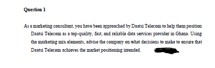 Question 1
As a marketing consultant, you have been approached by Daatsi Telecom to help them position
Daatsi Telecom as a top-quality, fast, and reliable data services provider in Ghana. Using
the marketing mix elements, advise the company on what decisions to make to ensure that
Daatsi Telecom achieves the market positioning intended.