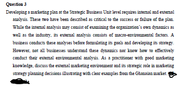 Question 3
Developing a marketing plan at the Strategic Business Unit level requires internal and external
analysis. These two have been described as critical to the success or failure of the plan.
While the internal analysis may consist of examining the organization's own dynamics as
well as the industry, its external analysis consists of macro-environmental factors. A
business conducts these analyses before formulating its goals and developing its strategy.
However, not all businesses understand these dynamics nor know how to effectively
conduct their external environmental analysis. As a practitioner with good marketing
knowledge, discuss the external marketing environment and its strategic role in marketing
strategy planning decisions illustrating with clear examples from the Ghanaian market.