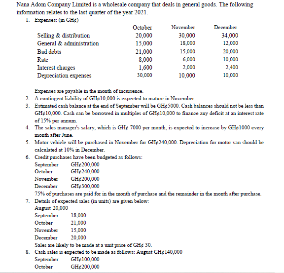 Nana Adom Company Limited is a wholesale company that deals in general goods. The following
information relates to the last quarter of the year 2021.
1. Expenses: (in GHC)
October
November
December
Selling & distribution
20,000
30,000
34,000
General & administration
15,000
18,000
12,000
Bad debts
21,000
15,000
20,000
Rate
8,000
6,000
10,000
Interest charges
1,600
2,000
2,400
Depreciation expenses
30,000
10,000
10,000
Expenses are payable in the month of incurrence.
2.
A contingent liability of GH¢10,000 is expected to mature in November
3.
Estimated cash balance at the end of September will be GHe 5000. Cash balances should not be less than
GH¢10,000. Cash can be borrowed in multiples of GH¢10,000 to finance any deficit at an interest rate
of 15% per annum.
4. The sales manager's salary, which is GHe 7000 per month, is expected to increase by GH€ 1000 every
month after June.
5.
Motor vehicle will be purchased in November for GH$240,000. Depreciation for motor van should be
calculated at 10% in December.
6.
Credit purchases have been budgeted as follows:
GH€200,000
September
October
GH€ 240,000
November
GH$200,000
December
GH€300,000
75% of purchases are paid for in the month of purchase and the remainder in the month after purchase.
7. Details of expected sales (in units) are given below:
August 20,000
September 18,000
October
21,000
November
15,000
December
20,000
Sales are likely to be made at a unit price of GH¢ 30.
8. Cash sales is expected to be made as follows: August GH€ 140,000
GH¢100,000
September
October
GH€200,000