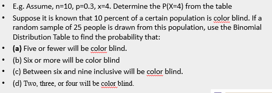 E.g. Assume, n=10, p=0.3, x=4. Determine the P(X=4) from the table
Suppose it is known that 10 percent of a certain population is color blind. If a
random sample of 25 people is drawn from this population, use the Binomial
Distribution Table to find the probability that:
(a) Five or fewer will be color blind.
(b) Six or more will be color blind
(c) Between six and nine inclusive will be color blind.
(d) Two, three, or four will be color blind.