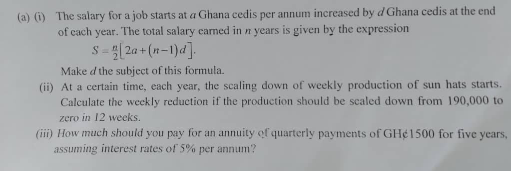 (a) (i) The salary for a job starts at a Ghana cedis per annum increased by d Ghana cedis at the end
of each year. The total salary earned in n years is given by the expression
[2a + (n-1)d].
S =
Make d the subject of this formula.
(ii) At a certain time, each year, the scaling down of weekly production of sun hats starts.
Calculate the weekly reduction if the production should be scaled down from 190,000 to
zero in 12 weeks.
(iii) How much should you pay for an annuity of quarterly payments of GH¢1500 for five
assuming interest rates of 5% per annum?
years,
