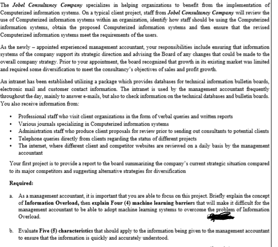 The Jobel Consultancy Company specializes in helping organizations to benefit from the implementation of
Computerized information systems. On a typical client project, staff from Jobel Consultancy Company will review the
use of Computerized information systems within an organization, identify how staff should be using the Computerized
information systems, obtain the proposed Computerized information systems and then ensure that the revised
Computerized information systems meet the requirements of the users.
As the newly appointed experienced management accountant, your responsibilities include ensuring that information
systems of the company support its strategic direction and advising the Board of any changes that could be made to the
overall company strategy. Prior to your appointment, the board recognized that growth in its existing market was limited
and required some diversification to meet the consultancy's objectives of sales and profit growth.
An intranet has been established utilizing a package which provides databases for technical information bulletin boards,
electronic mail and customer contact information. The intranet is used by the management accountant frequently
throughout the day, mainly to answer e-mails, but also to check information on the technical databases and bulletin boards.
You also receive information from:
• Professional staff who visit client organizations in the form of verbal queries and written reports
Various journals specializing in Computerized information systems
• Administration staff who produce client proposals for review prior to sending out consultants to potential clients
Telephone queries directly from clients regarding the status of different projects
•
The internet, where different client and competitor websites are reviewed on a daily basis by the management
accountant
Your first project is to provide a report to the board summarizing the company's current strategic situation compared
to its major competitors and suggesting alternative strategies for diversification
Required:
a. As a management accountant, it is important that you are able to focus on this project. Briefly explain the concept
of Information Overload, then explain Four (4) machine learning barriers that will make it difficult for the
management accountant to be able to adopt machine learning systems to overcome the problem of Information
Overload.
b. Evaluate Five (5) characteristics that should apply to the information being given to the management accountant
to ensure that the information is quickly and accurately understood.