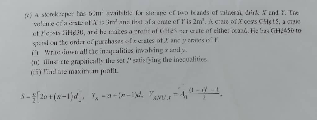 (c) A storekeeper has 60m available for storage of two brands of mineral, drink X and Y. The
volume of a crate of X is 3m' and that of a crate of Y is 2m'. A crate of X costs GH¢15, a crate
of Y costs GH¢30, and he makes a profit of GH¢5 per crate of either brand. He has GH¢450 to
spend on the order of purchases of x crates of X and y crates of Y.
(i) Write down all the inequalities involving xr and y.
(ii) Illustrate graphically the set P satisfying the inequalities.
(iii) Find the maximum profit.
(1 + i)' - 1
=2a + (n-1)d], T, = a+ (n-1)d, VANU,I
%3D
