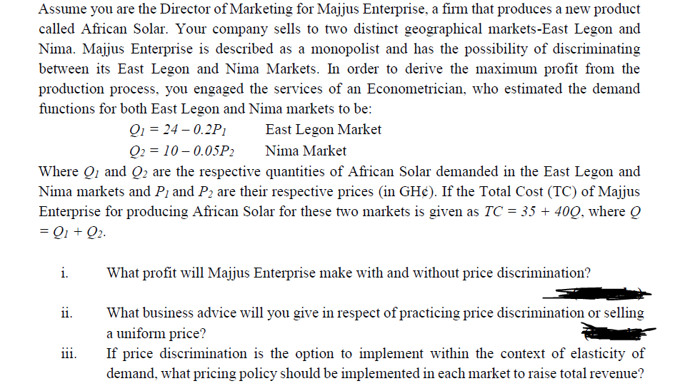 Assume you are the Director of Marketing for Majjus Enterprise, a firm that produces a new product
called African Solar. Your company sells to two distinct geographical markets-East Legon and
Nima. Majjus Enterprise is described as a monopolist and has the possibility of discriminating
between its East Legon and Nima Markets. In order to derive the maximum profit from the
production process, you engaged the services of an Econometrician, who estimated the demand
functions for both East Legon and Nima markets to be:
Q1 24-0.2P1
Q2 = 10-0.05P2
East Legon Market
Nima Market
Where Q1 and Q2 are the respective quantities of African Solar demanded in the East Legon and
Nima markets and P₁ and P₂ are their respective prices (in GH¢). If the Total Cost (TC) of Majjus
Enterprise for producing African Solar for these two markets is given as TC = 35 + 400, where Q
= Q1 + Q₂.
i.
What profit will Majjus Enterprise make with and without price discrimination?
ii.
What business advice will you give in respect of practicing price discrimination or selling
a uniform price?
111.
If price discrimination is the option to implement within the context of elasticity of
demand, what pricing policy should be implemented in each market to raise total revenue?