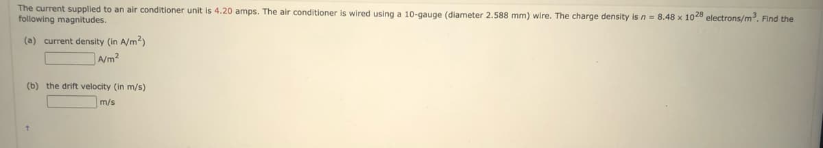 The current supplied to an air conditioner unit is 4.20 amps. The air conditioner is wired using a 10-gauge (diameter 2.588 mm) wire. The charge density is n = 8.48 x 1028 electrons/m³. Find the
following magnitudes.
(a) current density (in A/m²)
A/m²
(b) the drift velocity (in m/s)
m/s