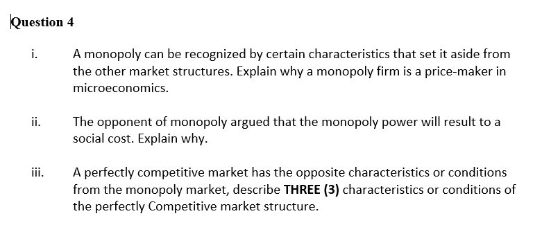 Question 4
i.
ii.
iii.
A monopoly can be recognized by certain characteristics that set it aside from
the other market structures. Explain why a monopoly firm is a price-maker in
microeconomics.
The opponent of monopoly argued that the monopoly power will result to a
social cost. Explain why.
A perfectly competitive market has the opposite characteristics or conditions
from the monopoly market, describe THREE (3) characteristics or conditions of
the perfectly Competitive market structure.