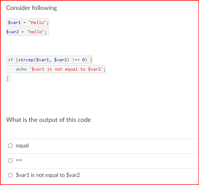 Consider following
$var1 "Hello";
$var2 "hello";
if (strcmp($varl, $var2) !== 0) {
echo '$varl is not equal to $var2';
}
What is the output of this code
equal
$var1 is not equal to $var2