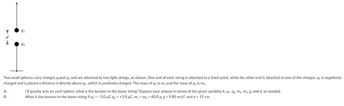 不
91
Two small spheres carry charges q₁and 92 and are attached to two light strings, as shown. One end of each string is attached to a fixed point, while the other end is attached to one of the charges. q₁ is negatively
charged and is placed a distance d directly above q2, which is positively charged. The mass of q₁ is m₁ and the mass of q2 is m2.
A.
B.
) If gravity acts on each sphere, what is the tension in the lower string? Express your answer in terms of the given variables k, 91, 92, m₁, m2, g, and d, as needed.
What is the tension in the lower string if q₁ = -3.0 μC 92 +3.0 μC, m₁m₂ = 40.0 g. g = 9.80 m/s², and d = 15 cm.