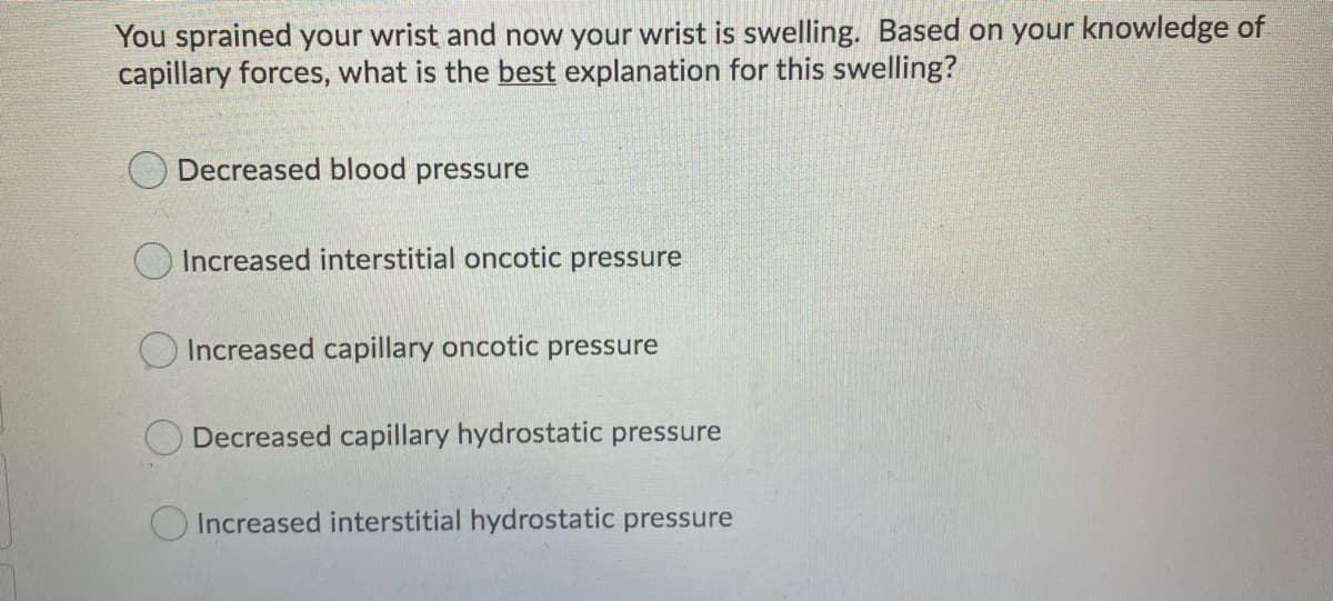 You sprained your wrist and now your wrist is swelling. Based on your knowledge of
capillary forces, what is the best explanation for this swelling?
Decreased blood pressure
Increased interstitial oncotic pressure
Increased capillary oncotic pressure
Decreased capillary hydrostatic pressure
Increased interstitial hydrostatic pressure