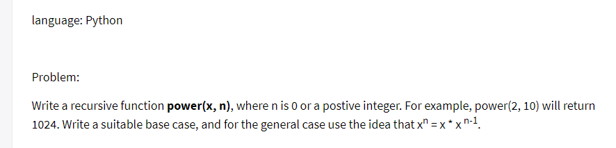 language: Python
Problem:
Write a recursive function power(x, n), where n is 0 or a postive integer. For example, power(2, 10) will return
1024. Write a suitable base case, and for the general case use the idea that x = x * xn-1.