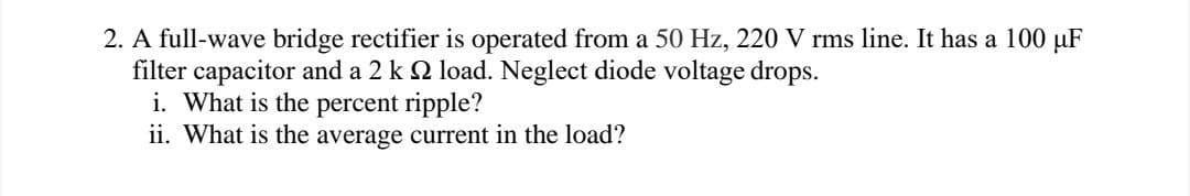 2. A full-wave bridge rectifier is operated from a 50 Hz, 220 V rms line. It has a 100 μF
filter capacitor and a 2 k 2 load. Neglect diode voltage drops.
i. What is the percent ripple?
ii. What is the average current in the load?