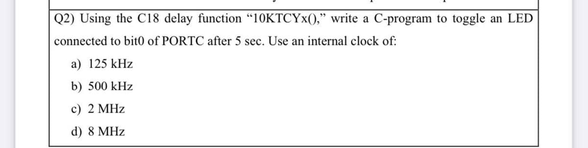 Q2) Using the C18 delay function “10KTCYX()," write a C-program to toggle an LED
connected to bit0 of PORTC after 5 sec. Use an internal clock of:
a) 125 kHz
b) 500 kHz
c) 2 MHz
d) 8 MHz
