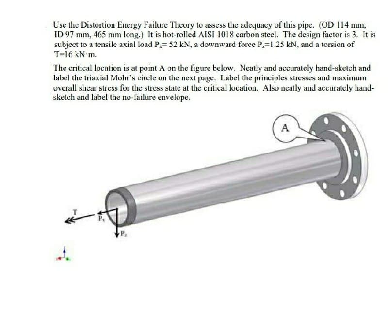 Use the Distortion Energy Failure Theory to assess the adequacy of this pipe. (OD 114 mm;
ID 97 mm, 465 mm long.) It is hot-rolled AISI 1018 carbon steel. The design factor is 3. It is
subject to a tensile axial load P,= 52 kN, a downward force P=1.25 kN, and a torsion of
T=16 kN m.
The critical location is at point A on the figure below. Neatly and accurately hand-sketch and
label the triaxial Mohr's circle on the next page. Label the principles stresses and maximum
overall shear stress for the stress state at the critical location. Also neatly and accurately hand-
sketch and label the no-failure envelope.
A
