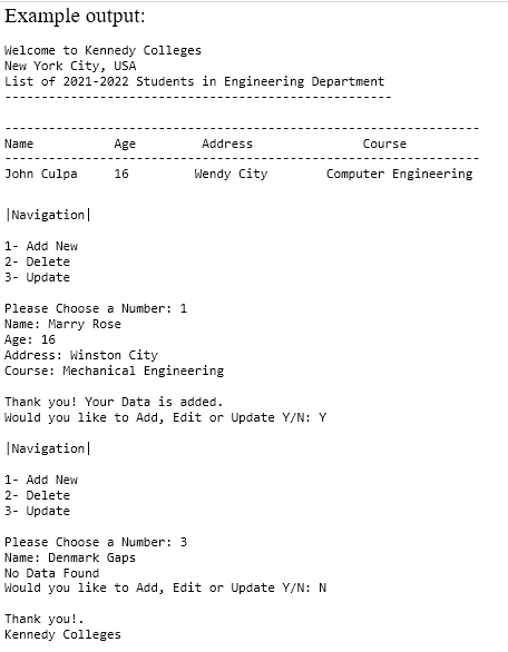 Example output:
Welcome to Kennedy Colleges
New York City, USA
List of 2021-2022 Students in Engineering Department
Name
Age
Address
Course
John Culpa
16
Wendy City
Computer Engineering
|Navigation|
1- Add New
2- Delete
3- Update
Please Choose a Number: 1
Name: Marry Rose
Age: 16
Address: Winston City
Course: Mechanical Engineering
Thank you! Your Data is added.
Would you like to Add, Edit or Update Y/N: Y
|Navigation|
1- Add New
2- Delete
3- Update
Please Choose a Number: 3
Name: Denmark Gaps
No Data Found
Would you like to Add, Edit or Update Y/N: N
Thank you!.
Kennedy Colleges
