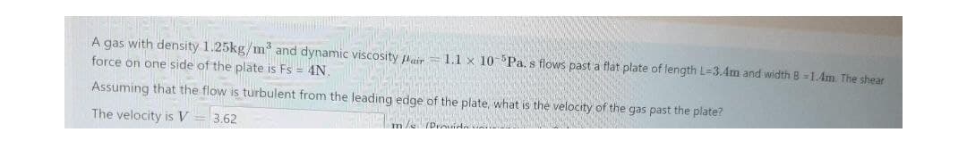 A gas with density 1.25kg/m and dynamic viscosity Aair
1.1 x 10- Pa, s flows past a flat plate of length L=3.4m and width B =1.4m. The shear
force on one side of the plate is Fs = 4N
Assuming that the flow is turbulent from the leading edge of the plate, what is the velocity of the gas past the plate?
The velocity is V
3.62
