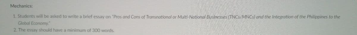 Mechanics:
1. Students will be asked to write a brief essay on "Pros and Cons of Transnational or Multi-National Businesses (TNCS/MNCS) and the Integration of the Philippines to the
Global Economy."
2. The essay should have a minimum of 300 words.
