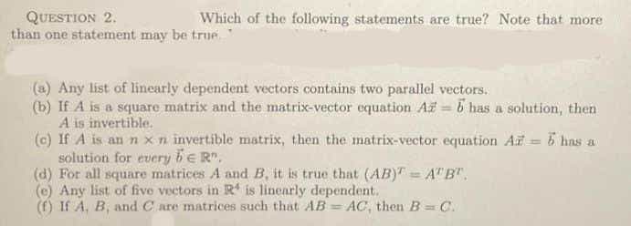 QUESTION 2.
than one statement may be true
Which of the following statements are true? Note that more
ore
(a) Any list of linearly dependent vectors contains two parallel vectors.
(b) If A is a square matrix and the matrix-vector equation Až 5 has a solution, then
A is invertible.
(c) If A is an n xn invertible matrix, then the matrix-vector equation Ar = 5 has a
solution for every be R".
(d) For all square matrices A and B, it is true that (AB)" = A"B",
(e) Any list of five vectors in R is linearly dependent.
(f) If A, B, and Care matrices such that AB = AC, then B = C.
