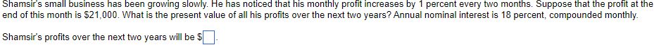 Shamsir's small business has been growing slowly. He has noticed that his monthly profit increases by 1 percent every two months. Suppose that the profit at the
end of this month is $21,000. What is the present value of all his profits over the next two years? Annual nominal interest is 18 percent, compounded monthly.
Shamsir's profits over the next two years will be S
