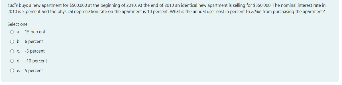 Eddie buys a new apartment for $500,000 at the beginning of 2010. At the end of 2010 an identical new apartment is selling for $550,000. The nominal interest rate in
2010 is 5 percent and the physical depreciation rate on the apartment is 10 percent. What is the annual user cost in percent to Eddie from purchasing the apartment?
Select one:
Oa.
15 percent
O b. 6 percent
-5 percent
O d. -10 percent
Ое. 5 рercent
