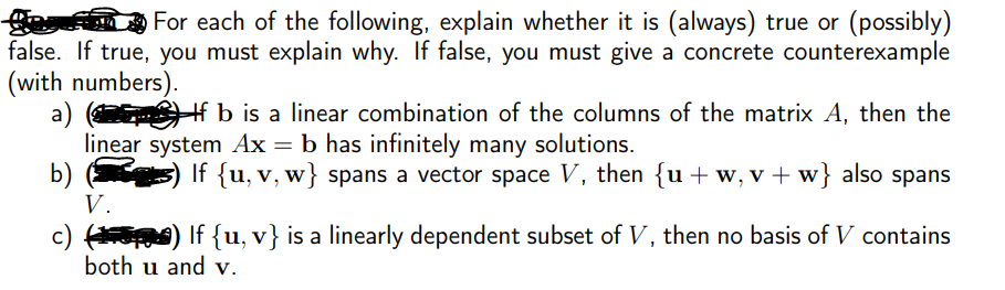 ge
false. If true, you must explain why. If false, you must give a concrete counterexample
(with numbers).
a)
linear system Ax = b has infinitely many solutions.
b)
V.
For each of the following, explain whether it is (always) true or (possibly)
Hf b is a linear combination of the columns of the matrix A, then the
If {u, v, w} spans a vector space V, then {u+w,v+w} also spans
c) ) If {u, v} is a linearly dependent subset of V, then no basis of V contains
both u and v.
