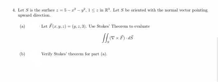 4. Let S is the surface z = 5 - r - y, 1<: in R. Let S be oriented with the normal vector pointing
upward direction.
(a)
Let F(r, y, 2) = (y., z, 3). Use Stokes Theorem to evaluate
(b)
Verify Stokes' theorem for part (a).
