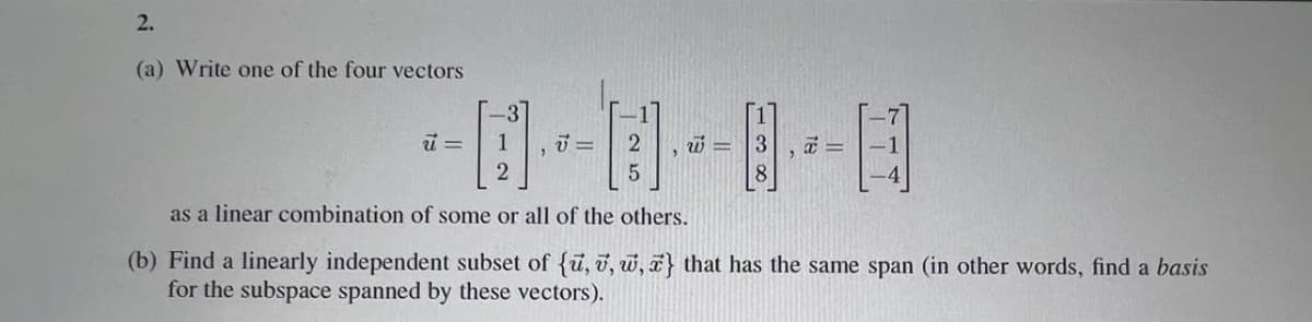 2.
(a) Write one of the four vectors
1
=
2
8.
as a linear combination of some or all of the others.
(b) Find a linearly independent subset of {u, v, w, a} that has the same span (in other words, find a basis
for the subspace spanned by these vectors).
