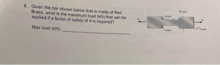 8. Given the bar shown below that is made of Red
Brass, what is the maximum load (kN) that can be
applied if a factor of safety of 4 is required?
A min
Max load (kN):
