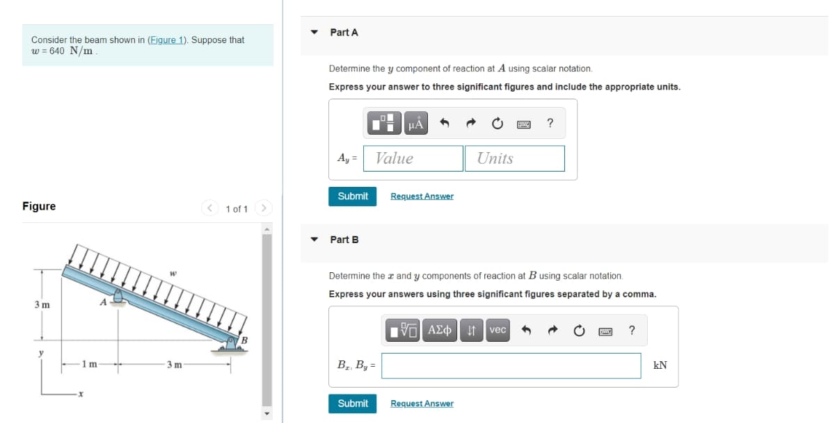 Part A
Consider the beam shown in (Figure 1). Suppose that
w = 640 N/m
Determine the y component of reaction at A using scalar notation.
Express your answer to three significant figures and include the appropriate units.
?
Ay = Value
Units
Submit
Request Answer
Figure
< 1 of 1
<>
Part B
Determine the x and y components of reaction at B using scalar notation.
Express your answers using three significant figures separated by a comma.
3 m
nν ΑΣφ
1 vec
?
1m
В, В, -
kN
Submit
Request Answer
