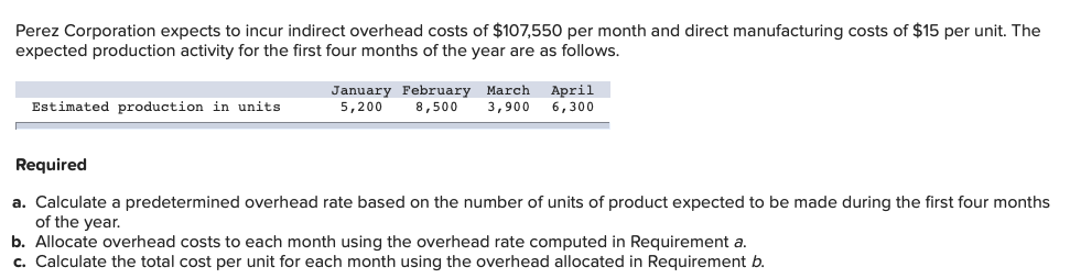 Perez Corporation expects to incur indirect overhead costs of $107,550 per month and direct manufacturing costs of $15 per unit. The
expected production activity for the first four months of the year are as follows.
April
January February March
8,500
Estimated production in units
5,200
3,900
6,300
Required
a. Calculate a predetermined overhead rate based on the number of units of product expected to be made during the first four months
of the year.
b. Allocate overhead costs to each month using the overhead rate computed in Requirement a.
c. Calculate the total cost per unit for each month using the overhead allocated in Requirement b.
