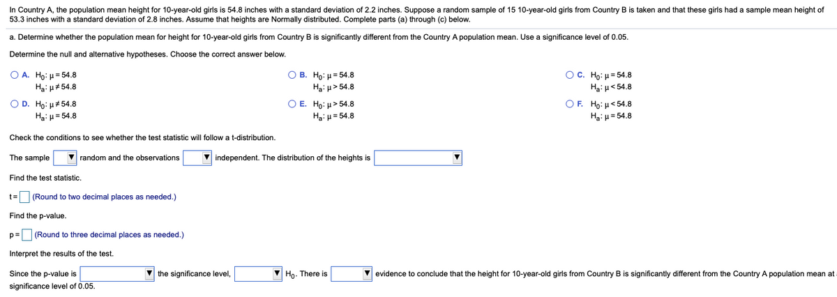 In Country A, the population mean height for 10-year-old girls is 54.8 inches with a standard deviation of 2.2 inches. Suppose a random sample of 15 10-year-old girls from Country B is taken and that these girls had a sample mean height of
53.3 inches with a standard deviation of 2.8 inches. Assume that heights are Normally distributed. Complete parts (a) through (c) below.
a. Determine whether the population mean for height for 10-year-old girls from Country B is significantly different from the Country A population mean. Use a significance level of 0.05.
Determine the null and alternative hypotheses. Choose the correct answer below.
O A. Ho: µ= 54.8
Ос. Но: р354.8
О В. Но: и 54.8
Hai u> 54.8
Ha: u#54.8
Hạ: H< 54.8
O D. Ho: µ#54.8
Ha: H = 54.8
O E. Ho: µ> 54.8
Ha: µ = 54.8
OF. Ho: H< 54.8
Hạ: µ = 54.8
Check the conditions to see whether the test statistic will follow a t-distribution.
The sample
V random and the observations
V independent. The distribution of the heights is
Find the test statistic.
t= (Round to two decimal places as needed.)
Find the p-value.
p= (Round to three decimal places as needed.)
Interpret the results of the test.
Since the p-value is
V the significance level,
Ho. There is
V evidence to conclude that the height for 10-year-old girls from Country B is significantly different from the Country A population mean at
significance level of 0.05.
