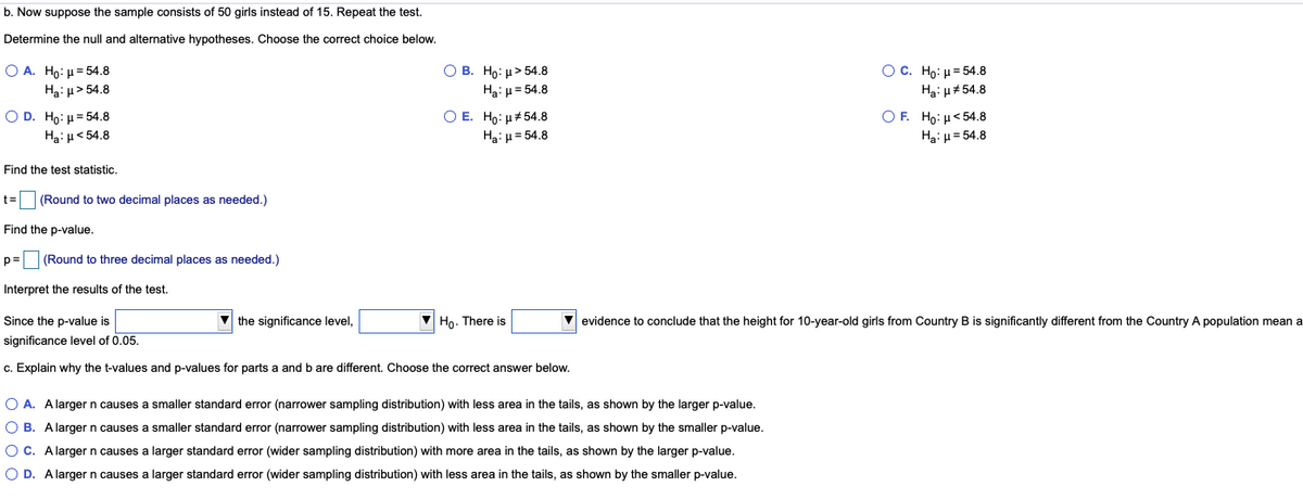 b. Now suppose the sample consists of 50 girls instead of 15. Repeat the test.
Determine the null and alternative hypotheses. Choose the correct choice below.
О В. Но: и> 54.8
Ha: u= 54.8
Ос. Но: и 54.8
Ha: u#54.8
О А. Но: и 54.8
Hai u> 54.8
O D. Ho: u= 54.8
Ha: H< 54.8
O E. Ho: u#54.8
Ha: µ = 54.8
O F. Hoμ< 54.8
Ha: u= 54.8
Find the test statistic.
t=
(Round to two decimal places as needed.)
Find the p-value.
p=
(Round to three decimal places as needed.)
Interpret the results of the test.
Since the p-value is
V the significance level,
V Ho. There is
V evidence to conclude that the height for 10-year-old girls from Country B is significantly different from the Country A population mean a
significance level of 0.05.
c. Explain why the t-values and p-values for parts a and b are different. Choose the correct answer below.
O A. Alarger n causes a smaller standard error (narrower sampling distribution) with less area in the tails, as shown by the larger p-value.
O B. Alarger n causes a smaller standard error (narrower sampling distribution) with less area in the tails, as shown by the smaller p-value.
OC. A larger n causes a larger standard error (wider sampling distribution) with more area in the tails, as shown by the larger p-value.
O D. Alargern causes a larger standard error (wider sampling distribution) with less area in the tails, as shown by the smaller p-value.
