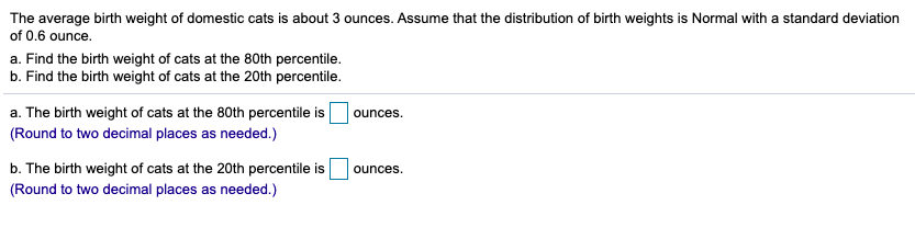 The average birth weight of domestic cats is about 3 ounces. Assume that the distribution of birth weights is Normal with a standard deviation
of 0.6 ounce.
a. Find the birth weight of cats at the 80th percentile.
b. Find the birth weight of cats at the 20th percentile.
a. The birth weight of cats at the 80th percentile is
(Round to two decimal places as needed.)
ounces.
b. The birth weight of cats at the 20th percentile is
(Round to two decimal places as needed.)
ounces.
